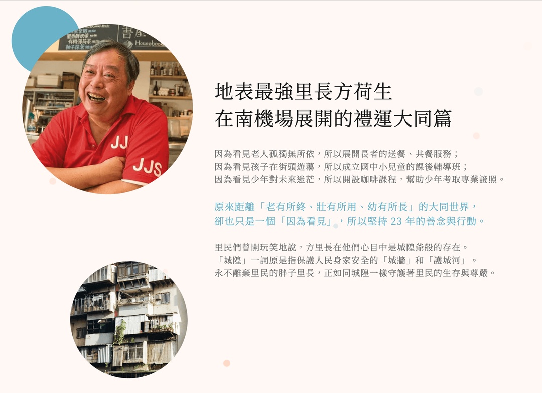 <p><span style="background-color: transparent;">走進台北中正區忠勤里顯眼可見的鐵皮屋違建、住宅外牆斑駁，</span></p><p><span style="background-color: transparent;">過去是台北市最現代化的集合住宅，現在弱勢族群吸納於此。</span></p><p><br></p><p><span style="background-color: transparent;">里民組成超過二成屬於 65 歲以上的長者，其中 78 位是獨居，</span></p><p><span style="background-color: transparent;">社會局登記的中低、低收入戶達 300 戶，</span></p><p><span style="background-color: transparent;">還有身心障礙者約 600 名，以及 400 位以上的新移民</span></p><p><br></p><p><span style="background-color: transparent;">在一個台北市幾乎最窮困的里，</span></p><p><span style="background-color: transparent;">有一人重新定義了里長的意義與服務範圍。</span></p><p><span style="background-color: transparent;">地表最強里長方荷生</span></p><p><span style="background-color: transparent;">在南機場展開的禮運大同篇</span></p><p><span style="background-color: transparent;">因為看見老人孤獨無所依，所以展開長者的送餐、共餐服務；</span></p><p><span style="background-color: transparent;">因為看見孩子在街頭遊蕩，所以成立國中小兒童的課後輔導班；</span></p><p><span style="background-color: transparent;">因為看見少年對未來迷茫，所以開設咖啡課程，幫助少年考取專業證照。</span></p><p><br></p><p><span style="background-color: transparent;">原來距離「老有所終、壯有所用、幼有所長」的大同世界，</span></p><p><span style="background-color: transparent;">卻也只是一個「因為看見」，所以堅持 24 年的善念與行動。</span></p><p><br></p><p><span style="background-color: transparent;">里民們曾開玩笑地說，方里長在他們心目中是城隍爺般的存在。</span></p><p><span style="background-color: transparent;">「城隍」一詞原是指保護人民身家安全的「城牆」和「護城河」。</span></p><p><span style="background-color: transparent;">永不離棄里民的胖子里長，正如同城隍一樣守護著里民的生存與尊嚴。</span></p><p><br></p><p>一場持續 24 年的奔走，一步一腳印</p><p><br></p><p>走出全面完善的社福系統社區長輩的送、供、共餐服務累計46,542人次</p><p><br></p><p>食物銀行會員數達538戶，每月平均會員領用點數178,747點</p><p><br></p><p>食享冰箱每月平均分享食物5,685公斤，減少許多食物浪費</p><p><br></p><p>課後陪伴與輔導3,434人次讓孩子多一個地方可去</p><p><br></p><p>協助飛行少年、清寒生考取專業證照累計43張</p><p><br></p><p>社區圖書館月均借還書量達5,000+冊遠超過市立分館的使用量</p><p><br></p><p>扛起整個社區的社福系統肩頭擔上近千萬的負債</p>