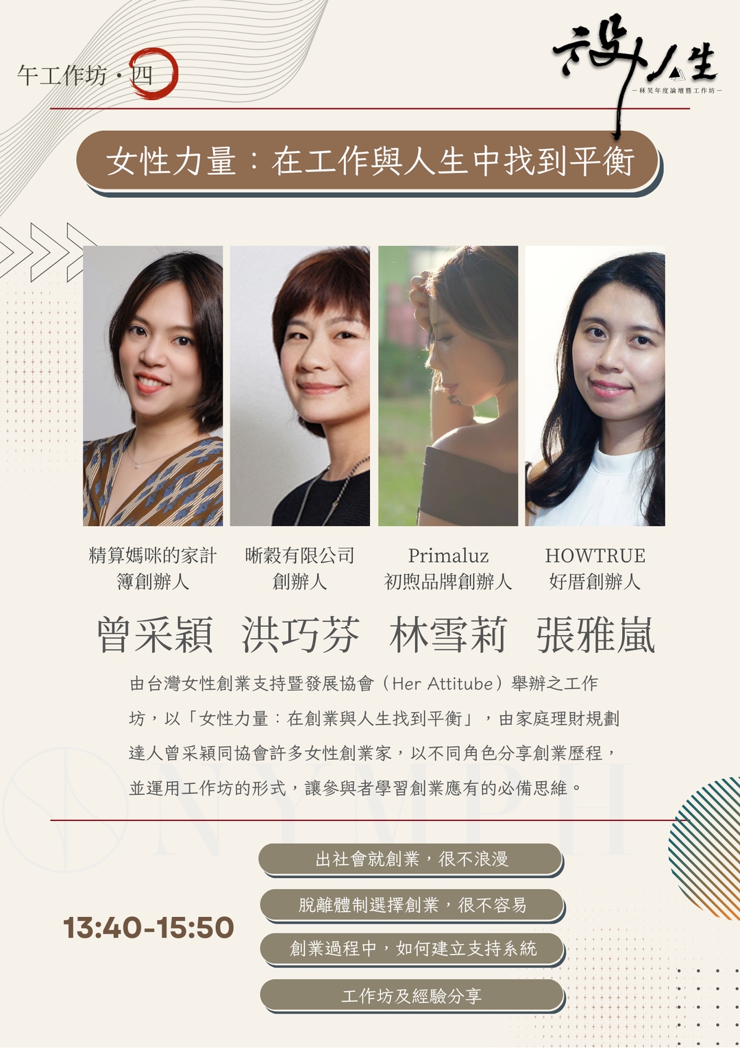 <p>由四位創業女性代表協會 ，包含家庭理財顧問、精算媽咪的家計簿創辦人曾采穎（珊迪兔）、晰穀有限公司創辦人洪巧芬、Primaluz初煦品牌創辦人林雪莉、HOWTRUE好厝創辦人張雅嵐，再由課程後半的工作坊，讓參與者體驗創業歷程。</p>