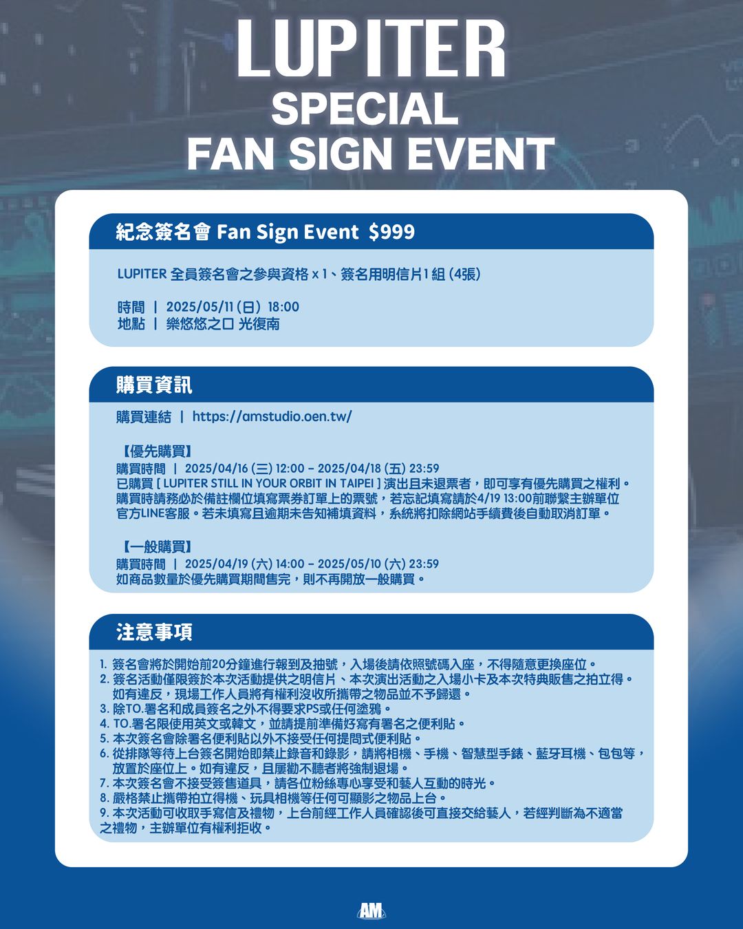 <p>【LUPITER SPECIAL FAN SIGN IN TAIPEI】</p><p><br></p><p>LUPITER與你面對面！【LUPITER SPECIAL FAN SIGN IN TAIPEI】來囉！</p><p>想一次體驗與四位成員近距離的對話與互動嗎？</p><p>本次1:4的簽名會千萬不能錯過💫</p><p><br></p><p>【活動資訊】</p><p>活動時間｜2025/05/11 (日) 18:00 (TST)</p><p>活動地點｜樂悠悠之口光復南The UU Mouth</p><p>活動地址｜台北市大安區光復南路100號B1</p><p>購買網址｜https://amstudio.oen.tw/</p><p>1:4 簽名資格券｜ $999</p><p><br></p><p>【優先購買】</p><p>購買時間｜2025/04/16（三）12:00 ～ 2025/04/18（五）23:59</p><p>購買資格｜凡購買《LUPITER STILL IN YOUR ORBIT IN TAIPEI》演出入場門票且未退票者皆可</p><p>「優先購買」，購買時「請務必於備註欄填寫演出入場門票之票號」</p><p>＊若遺漏填寫，請於 2025/04/19 13:00 前聯繫主辦單位 LINE 客服補填，</p><p>逾期未補資料者，系統將自動取消訂單並酌收手續費。</p><p><br></p><p>【一般購買】</p><p>購買時間｜2025/04/19（六）14:00 ～ 2025/05/10（六）23:59</p><p>＊若優先購買期售罄，將不再開放一般購買</p><p><br></p><p>【注意事項】</p><p>1. 簽名會將於開始前20分鐘進行報到及抽號，入場後請依照號碼入座，不得隨意更換座位。</p><p>2. 簽名活動僅限簽於本次活動提供之明信片、本次演出活動之入場小卡及本次特典販售之拍立得。</p><p>如有違反，現場工作人員將有權利沒收所攜帶之物品並不予歸還。</p><p>3. 除TO.署名和成員簽名之外不得要求PS或任何塗鴉。</p><p>4. TO.署名限使用英文或韓文，並請提前準備好寫有署名之便利貼。</p><p>5. 本次簽名會除署名便利貼以外不接受任何提問式便利貼。</p><p>6. 從排隊等待上台簽名開始即禁止錄音和錄影,請將相機、手機、智慧型手錶、</p><p>藍牙耳機、包包等放置於座位上。如有違反，且屢勸不聽者將強制退場。</p><p>7. 本次簽名會不接受簽售道具,請各位粉絲專心享受和藝人互動的時光。</p><p>8. 嚴格禁止攜帶拍立得機、玩具相機等任何可顯影之物品上台。</p><p>9. 本次活動可收取手寫信及禮物，上台前經工作人員確認後可直接交給藝人，</p><p>若經判斷為不適當之禮物，經紀公司有權拒收。</p><p>10. 如有造成藝人不適之舉動或無禮的言語、肢體行為發生時，</p><p>工作人員將進行緊告，屢勸不聽者，主辦單位有權要求退場。</p><p>11. 本活動依實際情況可能在無事先通知之情況下進行變更或取消。</p><p>12. 主辦單位保有最終修改、變更、活動解釋及取消本活動之權利。</p><p><br></p><p>主辦單位：AM STUDIO</p><p><br></p><p>#LUPITER #유피테르 #SEOJUN #서준 #TAEO #태오 #SIHO #시호 #SANGWOO #상우</p>