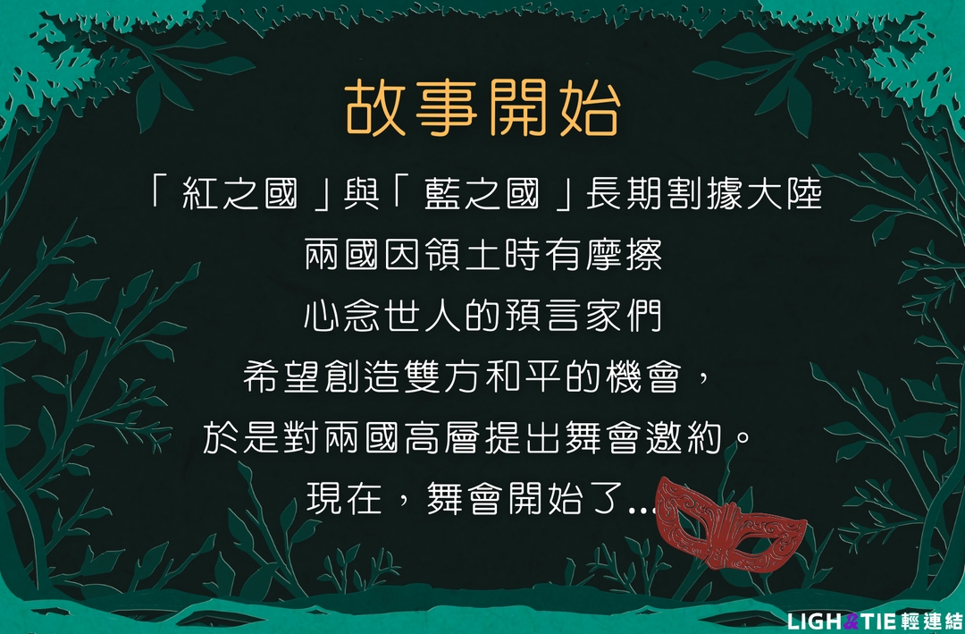 <p class="ql-align-center"><strong style="color: inherit;">一踏入舞會，你就被預言家收走武器、並施放魔法🎭</strong></p><p class="ql-align-center"><strong style="color: inherit;">所有人的容貌都變得模糊不清</strong></p><p class="ql-align-center"><strong style="color: inherit;">還能趁此機會，消滅敵國的敵人嗎？</strong></p>