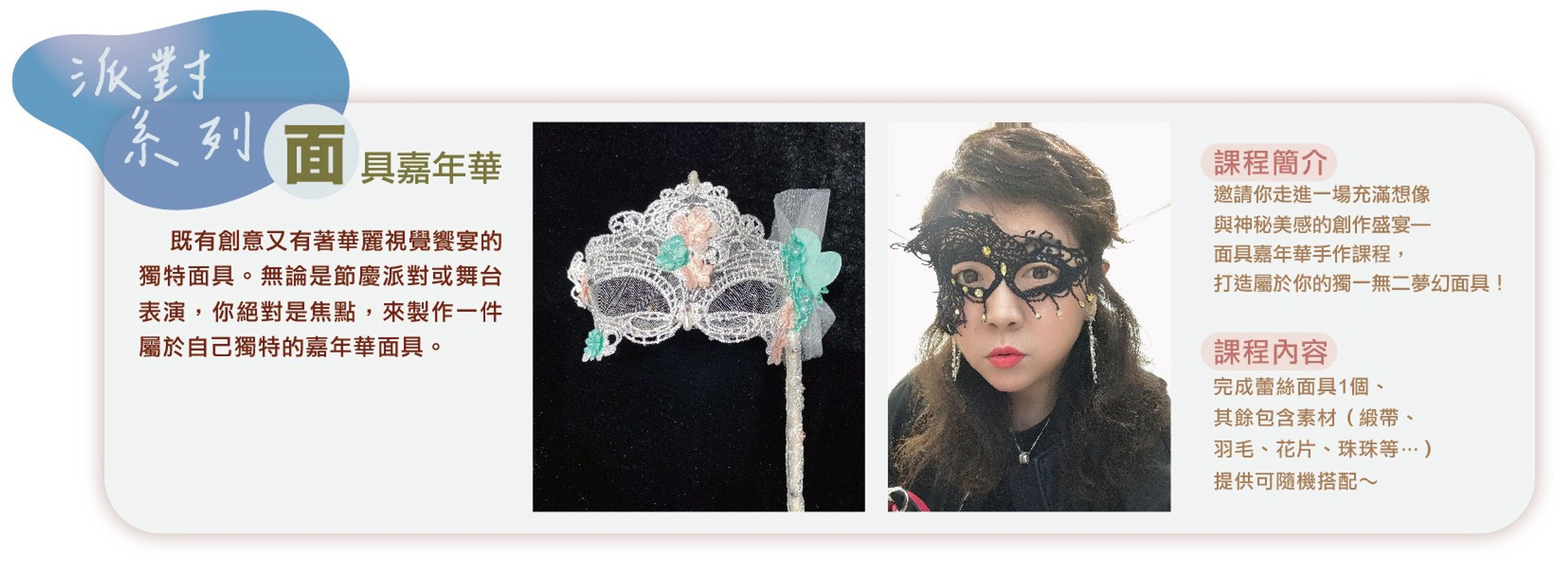 <p>運用珠兒小姐的頂級蕾絲、珠飾，</p><p>創意搭配，打造專屬於你獨一無二的面具，</p><p>穿戴上他一起參與2025大稻埕國際藝術節的變裝遊行！</p><p><br></p><p>每場課程原價2800元／人；大稻埕國際藝術節<strong><em>【體驗價280元／人】</em></strong>。</p><p><br></p><p>課程時間：10/11（六）10:30～12:00</p><p>課程地點：南街得意＠婉藝埕（迪化街一段87號2樓）</p>