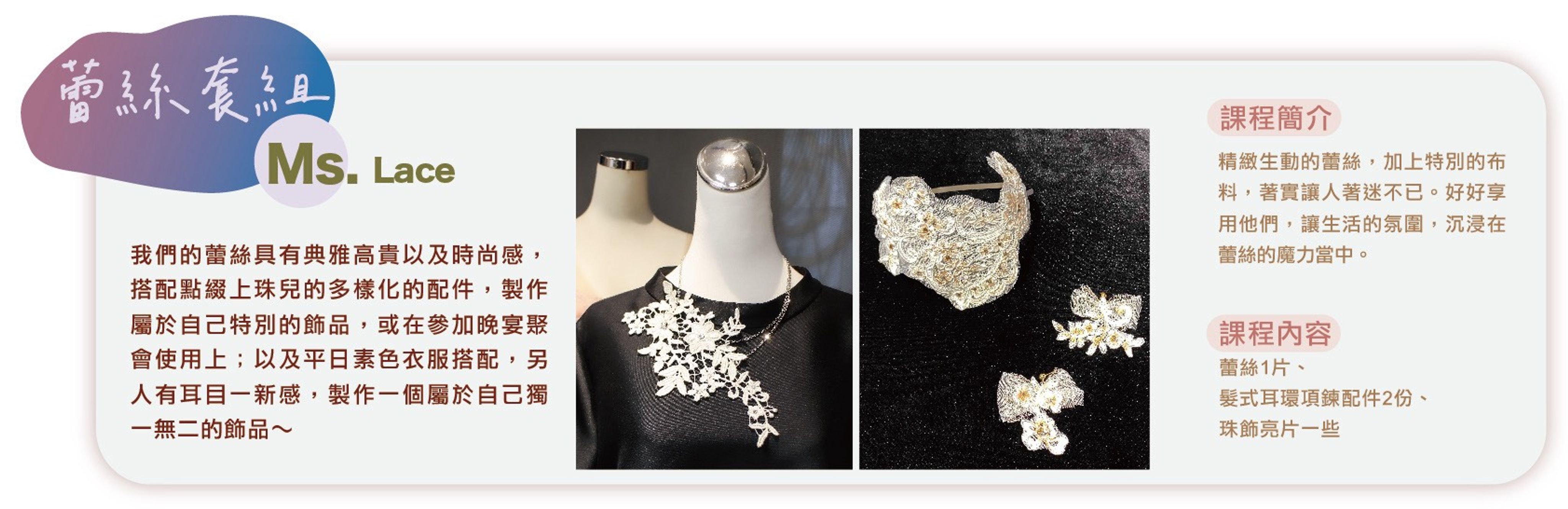 <p>運用珠兒小姐的頂級蕾絲、珠飾亮片，</p><p>創意搭配，製作一個專屬於自己獨特的飾品吧！</p><p><br></p><p>每場課程原價2800元／人；大  稻埕國際藝術節<strong><em>【體驗價280元／人】</em></strong>。</p><p><br></p><p>課程時間：10/11（六）12:30～14:00</p><p>課程地點：南街得意＠婉藝埕（迪化街一段87號2樓）</p>