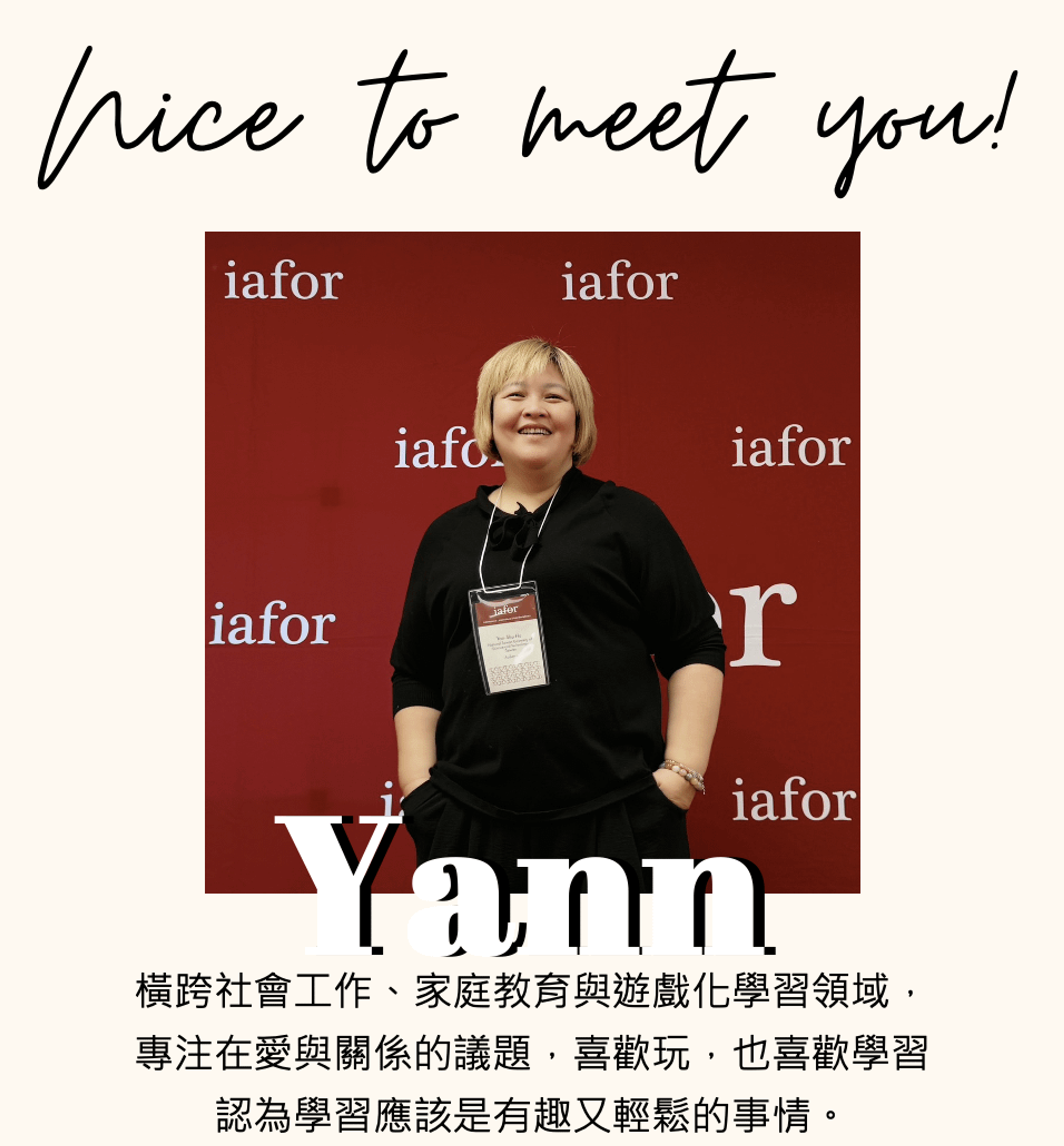 <p><span style="background-color: rgb(247, 247, 247); color: rgb(24, 42, 55);">Yann</span></p><p><br></p><p><span style="background-color: rgb(247, 247, 247); color: rgb(24, 42, 55);">橫跨社會工作、家庭教育與遊戲化學習領域。</span></p><p><span style="background-color: rgb(247, 247, 247); color: rgb(24, 42, 55);">專注在愛與關係的議題，喜歡玩，也喜歡學習，認為學習應該是有趣又輕鬆的事情。</span></p><p><br></p><p><span style="background-color: rgb(247, 247, 247); color: rgb(24, 42, 55);">學歷</span></p><p><span style="background-color: rgb(247, 247, 247); color: rgb(24, 42, 55);">- 台師大人類發展與家庭學系（家庭組）碩士</span></p><p><span style="background-color: rgb(247, 247, 247); color: rgb(24, 42, 55);">- 臺灣科技大學博士班進修中</span></p><p><br></p><p><span style="background-color: rgb(247, 247, 247); color: rgb(24, 42, 55);">經歷</span></p><p><span style="background-color: rgb(247, 247, 247); color: rgb(24, 42, 55);">- 曾於天主教相關服務機構擔任社工督導、家庭教育推廣專員</span></p><p><span style="background-color: rgb(247, 247, 247); color: rgb(24, 42, 55);">- 超過10年專業教學及個案諮詢經驗，累積 500 場以上講座與工作坊</span></p><p><span style="background-color: rgb(247, 247, 247); color: rgb(24, 42, 55);">- 曾任多家 NPO/NGO 單位顧問，深耕早療、家庭服務及成人社工領域</span></p><p><br></p><p><span style="background-color: rgb(247, 247, 247); color: rgb(24, 42, 55);">資格認證</span></p><p><span style="background-color: rgb(247, 247, 247); color: rgb(24, 42, 55);">- 全球華人教育桌遊金獎</span></p><p><br></p>